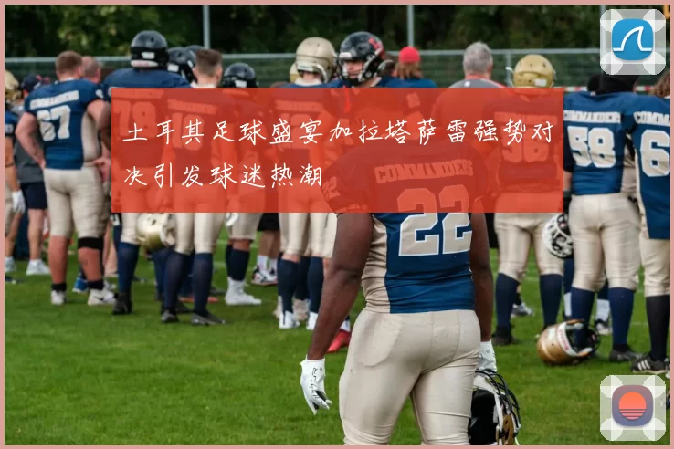 土耳其足球盛宴加拉塔萨雷强势对决引发球迷热潮
