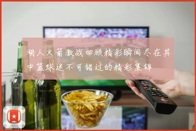 湖人火箭激战回顾精彩瞬间尽在其中篮球迷不可错过的精彩集锦