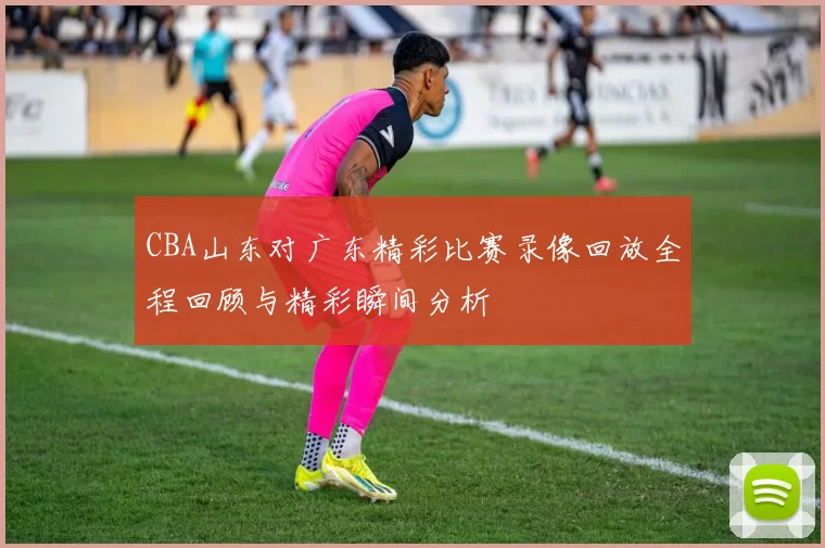 CBA山东对广东精彩比赛录像回放全程回顾与精彩瞬间分析