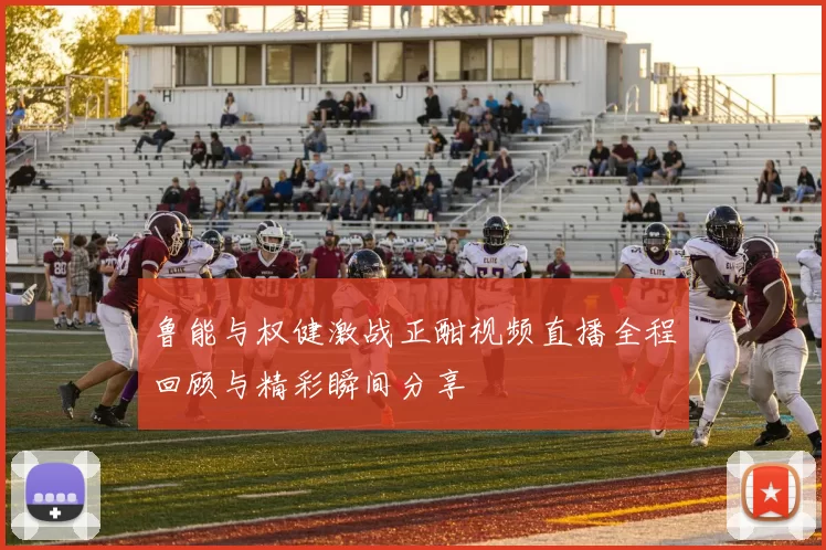 鲁能与权健激战正酣视频直播全程回顾与精彩瞬间分享