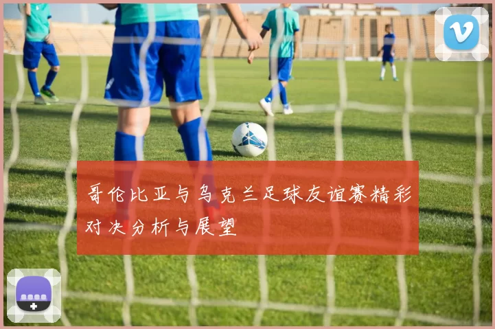 哥伦比亚与乌克兰足球友谊赛精彩对决分析与展望
