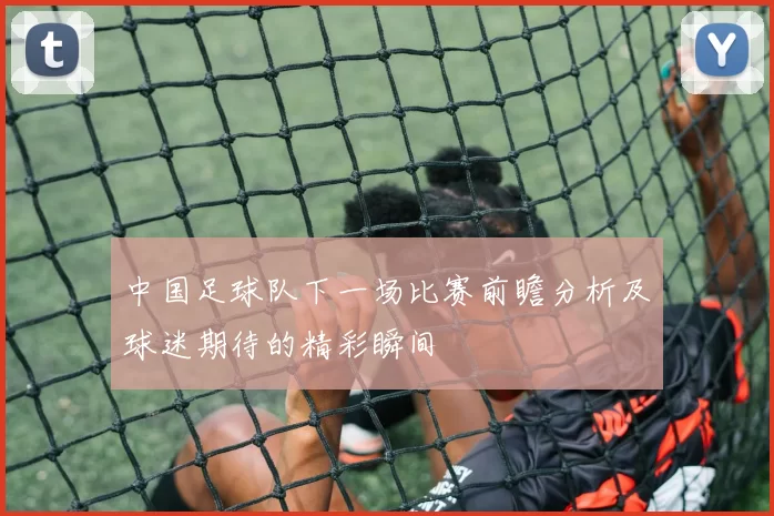 中国足球队下一场比赛前瞻分析及球迷期待的精彩瞬间